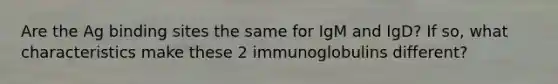 Are the Ag binding sites the same for IgM and IgD? If so, what characteristics make these 2 immunoglobulins different?