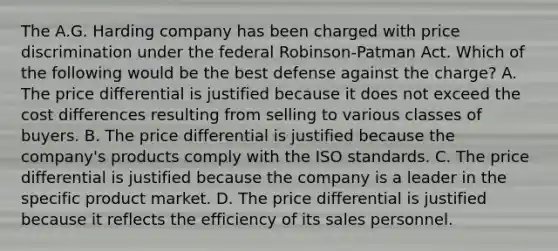 The A.G. Harding company has been charged with price discrimination under the federal Robinson-Patman Act. Which of the following would be the best defense against the charge? A. The price differential is justified because it does not exceed the cost differences resulting from selling to various classes of buyers. B. The price differential is justified because the company's products comply with the ISO standards. C. The price differential is justified because the company is a leader in the specific product market. D. The price differential is justified because it reflects the efficiency of its sales personnel.