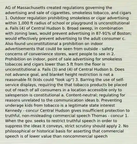 AG of Massachusetts created regulations governing the advertising and sale of cigarettes, smokeless tobacco, and cigars 1. Outdoor regulation prohibiting smokeless or cigar advertising within 1,000 ft radius of school or playground is unconstitutional a. Fails (4) of Central Hudson b. Broad sweep, in combination with zoning laws, would prevent advertising in 87-91% of Boston; would effectively prevent advertising to the adult consumer c. Also found unconstitutional a prohibition on indoor advertisements that could be seen from outside - safety concerns of convenience stores, want people to see in 2. Prohibition on indoor, point of sale advertising for smokeless tobaccos and cigars lower than 5 ft from the floor is unconstitutional a. Fails (3) and (4) of Central Hudson b. Does not advance goal, and blanket height restriction is not a reasonable fit (kids could "look up") 3. Barring the use of self-service displays, requiring the that tobacco products be placed out of reach of all consumers in a location accessible only to salesperson is constitutional a. Content-neutral; regulating for reasons unrelated to the communication ideas b. Preventing underage kids from tobacco is a legitimate state interest Kennedy - concur Central Hudson gives insufficient protection to truthful, non-misleading commercial speech Thomas - concur 1. When the gov. seeks to restrict truthful speech in order to suppress the ideas it conveys, strict scrutiny should apply 2. No philosophical or historical basis for asserting that commercial speech is of lower value than noncommercial speech