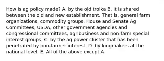 How is ag policy made? A. by the old troika B. It is shared between the old and new establishment. That is, general farm organizations, commodity groups, House and Senate Ag Committees, USDA, other government agencies and congressional committees, agribusiness and non-farm special interest groups. C. by the ag power cluster that has been penetrated by non-farmer interest. D. by kingmakers at the national level. E. All of the above except A