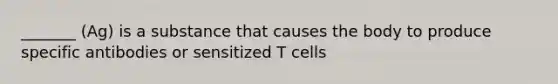 _______ (Ag) is a substance that causes the body to produce specific antibodies or sensitized T cells