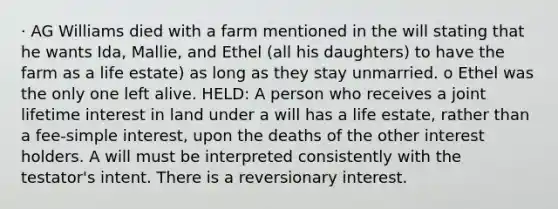 · AG Williams died with a farm mentioned in the will stating that he wants Ida, Mallie, and Ethel (all his daughters) to have the farm as a life estate) as long as they stay unmarried. o Ethel was the only one left alive. HELD: A person who receives a joint lifetime interest in land under a will has a life estate, rather than a fee-simple interest, upon the deaths of the other interest holders. A will must be interpreted consistently with the testator's intent. There is a reversionary interest.