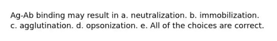 Ag-Ab binding may result in a. neutralization. b. immobilization. c. agglutination. d. opsonization. e. All of the choices are correct.