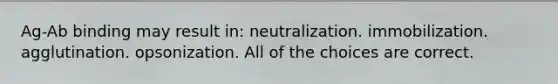 Ag-Ab binding may result in: neutralization. immobilization. agglutination. opsonization. All of the choices are correct.