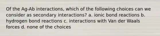 Of the Ag-Ab interactions, which of the following choices can we consider as secondary interactions? a. ionic bond reactions b. hydrogen bond reactions c. interactions with Van der Waals forces d. none of the choices