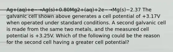 Ag+(aq)+e−→Ag(s)+0.80Mg2+(aq)+2e−→Mg(s)−2.37 The galvanic cell shown above generates a cell potential of +3.17V when operated under standard conditions. A second galvanic cell is made from the same two metals, and the measured cell potential is +3.25V. Which of the following could be the reason for the second cell having a greater cell potential?