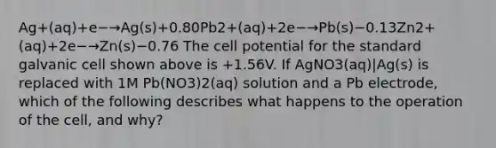 Ag+(aq)+e−→Ag(s)+0.80Pb2+(aq)+2e−→Pb(s)−0.13Zn2+(aq)+2e−→Zn(s)−0.76 The cell potential for the standard galvanic cell shown above is +1.56V. If AgNO3(aq)|Ag(s) is replaced with 1M Pb(NO3)2(aq) solution and a Pb electrode, which of the following describes what happens to the operation of the cell, and why?