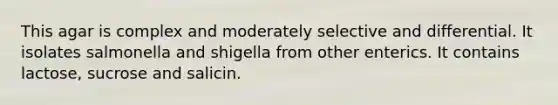 This agar is complex and moderately selective and differential. It isolates salmonella and shigella from other enterics. It contains lactose, sucrose and salicin.