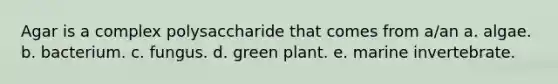 Agar is a complex polysaccharide that comes from a/an a. algae. b. bacterium. c. fungus. d. green plant. e. marine invertebrate.