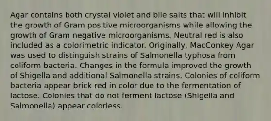 Agar contains both crystal violet and bile salts that will inhibit the growth of Gram positive microorganisms while allowing the growth of Gram negative microorganisms. Neutral red is also included as a colorimetric indicator. Originally, MacConkey Agar was used to distinguish strains of Salmonella typhosa from coliform bacteria. Changes in the formula improved the growth of Shigella and additional Salmonella strains. Colonies of coliform bacteria appear brick red in color due to the fermentation of lactose. Colonies that do not ferment lactose (Shigella and Salmonella) appear colorless.