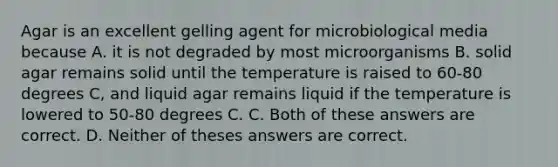 Agar is an excellent gelling agent for microbiological media because A. it is not degraded by most microorganisms B. solid agar remains solid until the temperature is raised to 60-80 degrees C, and liquid agar remains liquid if the temperature is lowered to 50-80 degrees C. C. Both of these answers are correct. D. Neither of theses answers are correct.