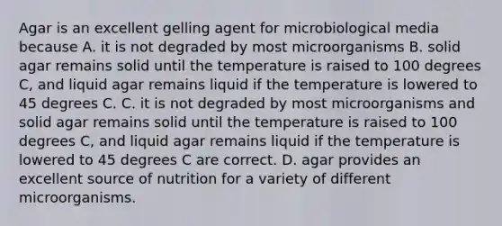 Agar is an excellent gelling agent for microbiological media because A. it is not degraded by most microorganisms B. solid agar remains solid until the temperature is raised to 100 degrees C, and liquid agar remains liquid if the temperature is lowered to 45 degrees C. C. it is not degraded by most microorganisms and solid agar remains solid until the temperature is raised to 100 degrees C, and liquid agar remains liquid if the temperature is lowered to 45 degrees C are correct. D. agar provides an excellent source of nutrition for a variety of different microorganisms.