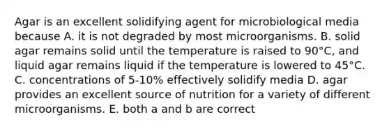 Agar is an excellent solidifying agent for microbiological media because A. it is not degraded by most microorganisms. B. solid agar remains solid until the temperature is raised to 90°C, and liquid agar remains liquid if the temperature is lowered to 45°C. C. concentrations of 5-10% effectively solidify media D. agar provides an excellent source of nutrition for a variety of different microorganisms. E. both a and b are correct