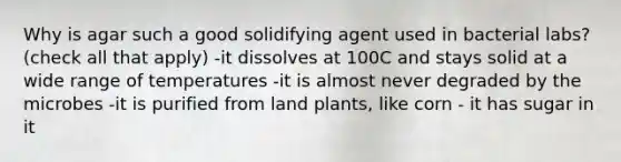 Why is agar such a good solidifying agent used in bacterial labs? (check all that apply) -it dissolves at 100C and stays solid at a wide range of temperatures -it is almost never degraded by the microbes -it is purified from land plants, like corn - it has sugar in it