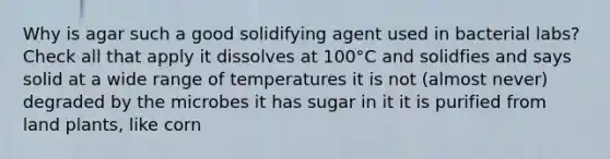 Why is agar such a good solidifying agent used in bacterial labs? Check all that apply it dissolves at 100°C and solidfies and says solid at a wide range of temperatures it is not (almost never) degraded by the microbes it has sugar in it it is purified from land plants, like corn