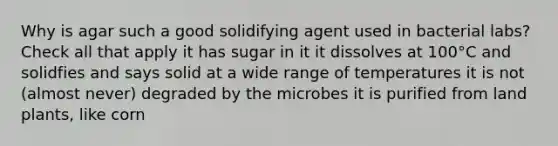 Why is agar such a good solidifying agent used in bacterial labs? Check all that apply it has sugar in it it dissolves at 100°C and solidfies and says solid at a wide range of temperatures it is not (almost never) degraded by the microbes it is purified from land plants, like corn