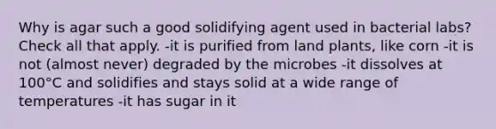 Why is agar such a good solidifying agent used in bacterial labs? Check all that apply. -it is purified from land plants, like corn -it is not (almost never) degraded by the microbes -it dissolves at 100°C and solidifies and stays solid at a wide range of temperatures -it has sugar in it