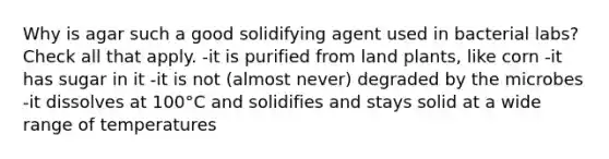 Why is agar such a good solidifying agent used in bacterial labs? Check all that apply. -it is purified from land plants, like corn -it has sugar in it -it is not (almost never) degraded by the microbes -it dissolves at 100°C and solidifies and stays solid at a wide range of temperatures