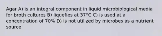 Agar A) is an integral component in liquid microbiological media for broth cultures B) liquefies at 37°C C) is used at a concentration of 70% D) is not utilized by microbes as a nutrient source