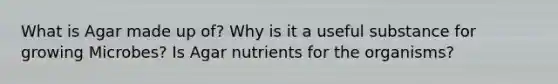 What is Agar made up of? Why is it a useful substance for growing Microbes? Is Agar nutrients for the organisms?