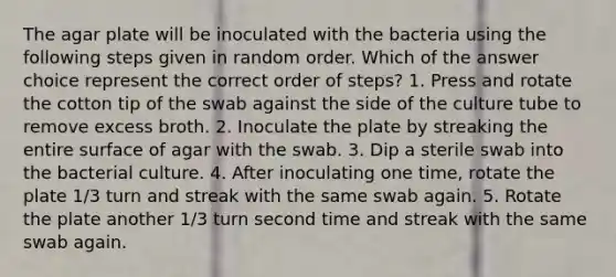 The agar plate will be inoculated with the bacteria using the following steps given in random order. Which of the answer choice represent the correct order of steps? 1. Press and rotate the cotton tip of the swab against the side of the culture tube to remove excess broth. 2. Inoculate the plate by streaking the entire surface of agar with the swab. 3. Dip a sterile swab into the bacterial culture. 4. After inoculating one time, rotate the plate 1/3 turn and streak with the same swab again. 5. Rotate the plate another 1/3 turn second time and streak with the same swab again.