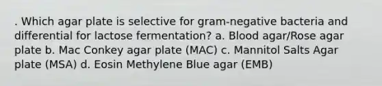 . Which agar plate is selective for gram-negative bacteria and differential for lactose fermentation? a. Blood agar/Rose agar plate b. Mac Conkey agar plate (MAC) c. Mannitol Salts Agar plate (MSA) d. Eosin Methylene Blue agar (EMB)