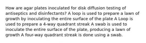 How are agar plates inoculated for disk diffusion testing of antiseptics and disinfectants? A loop is used to prepare a lawn of growth by inoculating the entire surface of the plate A Loop is used to prepare a 4-way quadrant streak A swab is used to inoculate the entire surface of the plate, producing a lawn of growth A four-way quadrant streak is done using a swab.