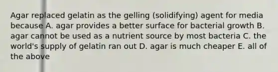 Agar replaced gelatin as the gelling (solidifying) agent for media because A. agar provides a better surface for bacterial growth B. agar cannot be used as a nutrient source by most bacteria C. the world's supply of gelatin ran out D. agar is much cheaper E. all of the above