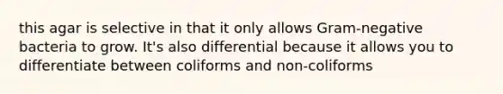 this agar is selective in that it only allows Gram-negative bacteria to grow. It's also differential because it allows you to differentiate between coliforms and non-coliforms