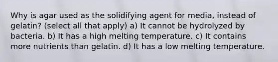 Why is agar used as the solidifying agent for media, instead of gelatin? (select all that apply) a) It cannot be hydrolyzed by bacteria. b) It has a high melting temperature. c) It contains more nutrients than gelatin. d) It has a low melting temperature.