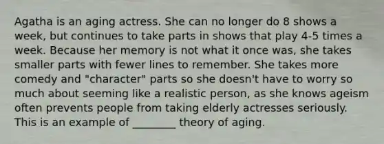 Agatha is an aging actress. She can no longer do 8 shows a week, but continues to take parts in shows that play 4-5 times a week. Because her memory is not what it once was, she takes smaller parts with fewer lines to remember. She takes more comedy and "character" parts so she doesn't have to worry so much about seeming like a realistic person, as she knows ageism often prevents people from taking elderly actresses seriously. This is an example of ________ theory of aging.