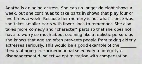 Agatha is an aging actress. She can no longer do eight shows a week, but she continues to take parts in shows that play four or five times a week. Because her memory is not what it once was, she takes smaller parts with fewer lines to remember. She also takes more comedy and "character" parts so that she does not have to worry so much about seeming like a realistic person, as she knows that ageism often prevents people from taking elderly actresses seriously. This would be a good example of the ________ theory of aging. a. socioemotional selectivity b. integrity c. disengagement d. selective optimitzation with compensation