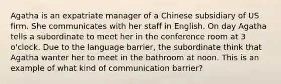 Agatha is an expatriate manager of a Chinese subsidiary of US firm. She communicates with her staff in English. On day Agatha tells a subordinate to meet her in the conference room at 3 o'clock. Due to the language barrier, the subordinate think that Agatha wanter her to meet in the bathroom at noon. This is an example of what kind of communication barrier?