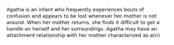 Agatha is an infant who frequently experiences bouts of confusion and appears to be lost whenever her mother is not around. When her mother returns, she finds it difficult to get a handle on herself and her surroundings. Agatha may have an attachment relationship with her mother characterized as a(n)