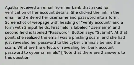 Agatha received an email from her bank that asked for verification of her account details. She clicked the link in the email, and entered her username and password into a form. Screenshot of webpage with heading of "Verify account" and a form with 2 input fields. First field is labeled "Username" and second field is labeled "Password". Button says "Submit". At that point, she realized the email was a phishing scam, and she had just revealed her password to the cyber criminals behind the scam. What are the effects of revealing her bank account password to cyber criminals? 👁️Note that there are 2 answers to this question.