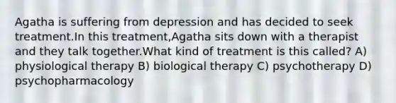 Agatha is suffering from depression and has decided to seek treatment.In this treatment,Agatha sits down with a therapist and they talk together.What kind of treatment is this called? A) physiological therapy B) biological therapy C) psychotherapy D) psychopharmacology