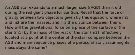 An AGB star expands to a much larger size (rAGB) than it did during the red giant phase for our Sun. Recall that the force of gravity between two objects is given by this equation, where m1 and m2 are the masses, and r is the distance between them: How will the gravitational force on a piece of the surface of the star (m1) by the mass of the rest of the star (m2) (effectively located at a point at the center of the star) compare between the AGB and main-sequence phases of a particular star, assuming its mass stays the same?