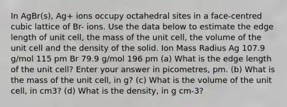 In AgBr(s), Ag+ ions occupy octahedral sites in a face-centred cubic lattice of Br- ions. Use the data below to estimate the edge length of unit cell, the mass of the unit cell, the volume of the unit cell and the density of the solid. Ion Mass Radius Ag 107.9 g/mol 115 pm Br 79.9 g/mol 196 pm (a) What is the edge length of the unit cell? Enter your answer in picometres, pm. (b) What is the mass of the unit cell, in g? (c) What is the volume of the unit cell, in cm3? (d) What is the density, in g cm-3?