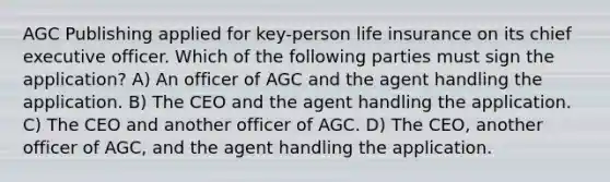 AGC Publishing applied for key-person life insurance on its chief executive officer. Which of the following parties must sign the application? A) An officer of AGC and the agent handling the application. B) The CEO and the agent handling the application. C) The CEO and another officer of AGC. D) The CEO, another officer of AGC, and the agent handling the application.