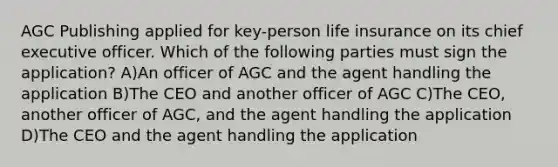 AGC Publishing applied for key-person life insurance on its chief executive officer. Which of the following parties must sign the application? A)An officer of AGC and the agent handling the application B)The CEO and another officer of AGC C)The CEO, another officer of AGC, and the agent handling the application D)The CEO and the agent handling the application