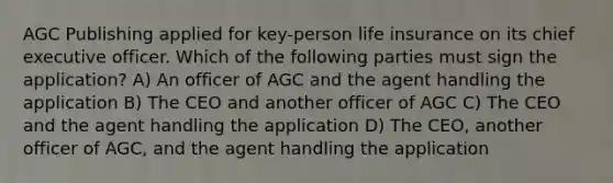 AGC Publishing applied for key-person life insurance on its chief executive officer. Which of the following parties must sign the application? A) An officer of AGC and the agent handling the application B) The CEO and another officer of AGC C) The CEO and the agent handling the application D) The CEO, another officer of AGC, and the agent handling the application