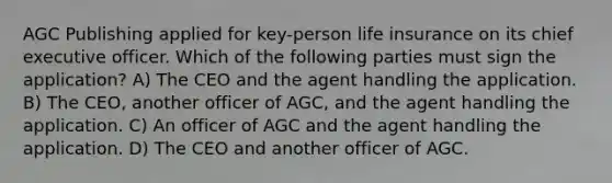 AGC Publishing applied for key-person life insurance on its chief executive officer. Which of the following parties must sign the application? A) The CEO and the agent handling the application. B) The CEO, another officer of AGC, and the agent handling the application. C) An officer of AGC and the agent handling the application. D) The CEO and another officer of AGC.