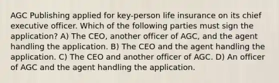 AGC Publishing applied for key-person life insurance on its chief executive officer. Which of the following parties must sign the application? A) The CEO, another officer of AGC, and the agent handling the application. B) The CEO and the agent handling the application. C) The CEO and another officer of AGC. D) An officer of AGC and the agent handling the application.