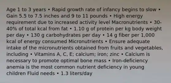 Age 1 to 3 years • Rapid growth rate of infancy begins to slow • Gain 5.5 to 7.5 inches and 9 to 11 pounds • High energy requirement due to increased activity level Macronutrients • 30-40% of total kcal from fat • 1.10 g of protein per kg body weight per day • 130 g carbohydrates per day • 14 g fiber per 1,000 kcal of energy consumed Micronutrients • Ensure adequate intake of the micronutrients obtained from fruits and vegetables, including • Vitamins A, C, E; calcium; iron; zinc • Calcium is necessary to promote optimal bone mass • Iron-deficiency anemia is the most common nutrient deficiency in young children Fluid needs • 1.3 liters/day