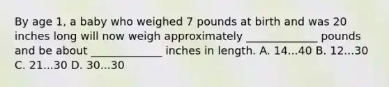 By age 1, a baby who weighed 7 pounds at birth and was 20 inches long will now weigh approximately _____________ pounds and be about _____________ inches in length. A. 14...40 B. 12...30 C. 21...30 D. 30...30