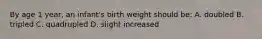 By age 1 year, an infant's birth weight should be: A. doubled B. tripled C. quadrupled D. slight increased