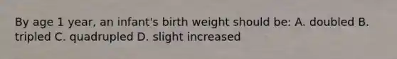 By age 1 year, an infant's birth weight should be: A. doubled B. tripled C. quadrupled D. slight increased