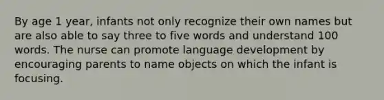 By age 1 year, infants not only recognize their own names but are also able to say three to five words and understand 100 words. The nurse can promote language development by encouraging parents to name objects on which the infant is focusing.