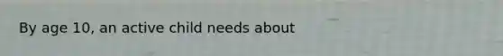 By age 10, an active child needs about