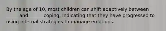 By the age of 10, most children can shift adaptively between _____ and ______coping, indicating that they have progressed to using internal strategies to manage emotions.